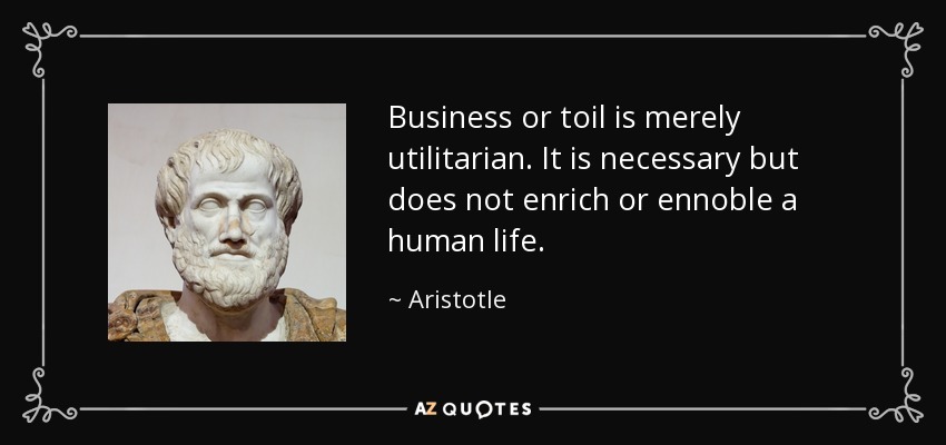 Business or toil is merely utilitarian. It is necessary but does not enrich or ennoble a human life. - Aristotle