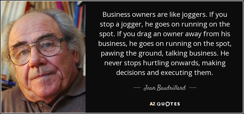 Business owners are like joggers. If you stop a jogger, he goes on running on the spot. If you drag an owner away from his business, he goes on running on the spot, pawing the ground, talking business. He never stops hurtling onwards, making decisions and executing them. - Jean Baudrillard