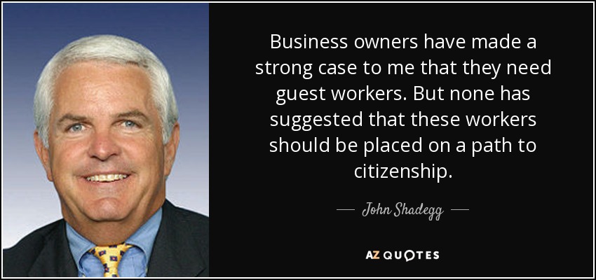 Business owners have made a strong case to me that they need guest workers. But none has suggested that these workers should be placed on a path to citizenship. - John Shadegg