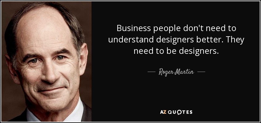 Business people don't need to understand designers better. They need to be designers. - Roger Martin