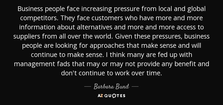 Business people face increasing pressure from local and global competitors. They face customers who have more and more information about alternatives and more and more access to suppliers from all over the world. Given these pressures, business people are looking for approaches that make sense and will continue to make sense. I think many are fed up with management fads that may or may not provide any benefit and don't continue to work over time. - Barbara Bund