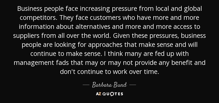 Business people face increasing pressure from local and global competitors. They face customers who have more and more information about alternatives and more and more access to suppliers from all over the world. Given these pressures, business people are looking for approaches that make sense and will continue to make sense. I think many are fed up with management fads that may or may not provide any benefit and don't continue to work over time. - Barbara Bund