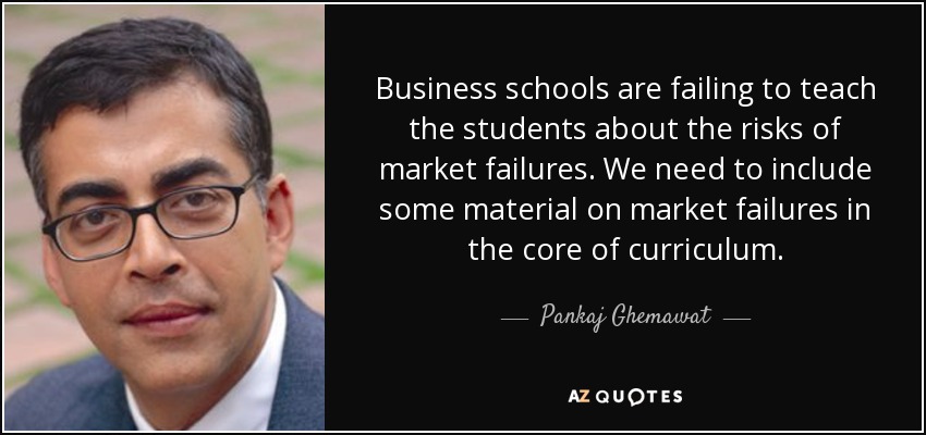 Business schools are failing to teach the students about the risks of market failures. We need to include some material on market failures in the core of curriculum. - Pankaj Ghemawat