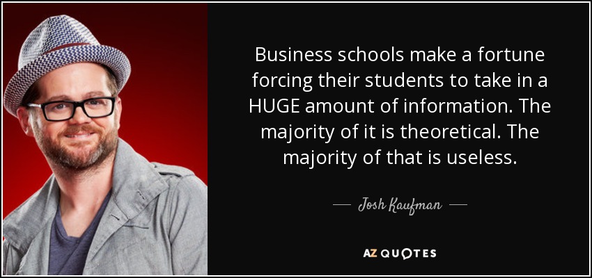 Business schools make a fortune forcing their students to take in a HUGE amount of information. The majority of it is theoretical. The majority of that is useless. - Josh Kaufman