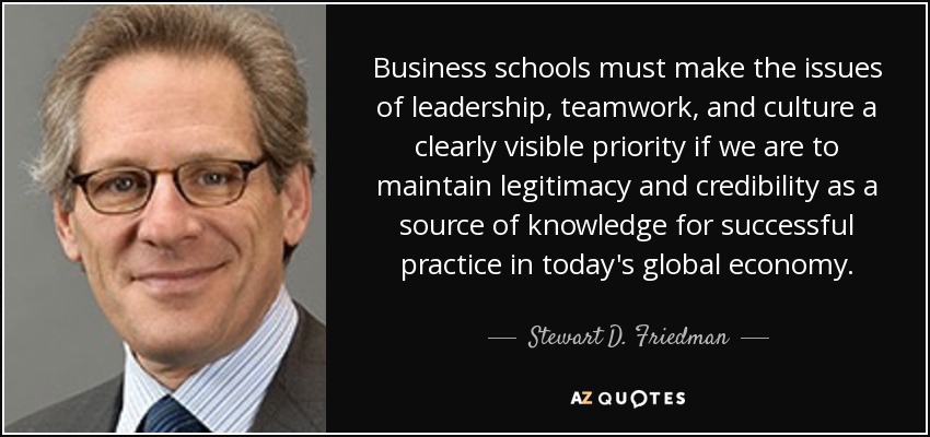 Business schools must make the issues of leadership, teamwork, and culture a clearly visible priority if we are to maintain legitimacy and credibility as a source of knowledge for successful practice in today's global economy. - Stewart D. Friedman