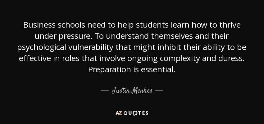 Business schools need to help students learn how to thrive under pressure. To understand themselves and their psychological vulnerability that might inhibit their ability to be effective in roles that involve ongoing complexity and duress. Preparation is essential. - Justin Menkes