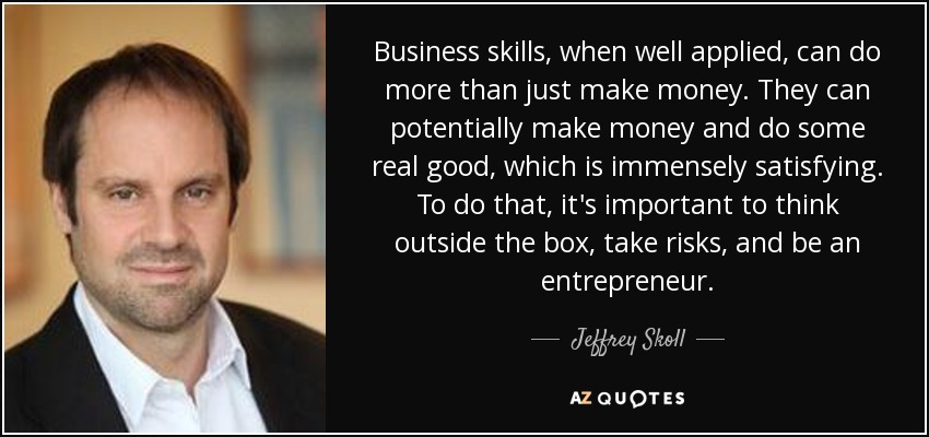 Business skills, when well applied, can do more than just make money. They can potentially make money and do some real good, which is immensely satisfying. To do that, it's important to think outside the box, take risks, and be an entrepreneur. - Jeffrey Skoll