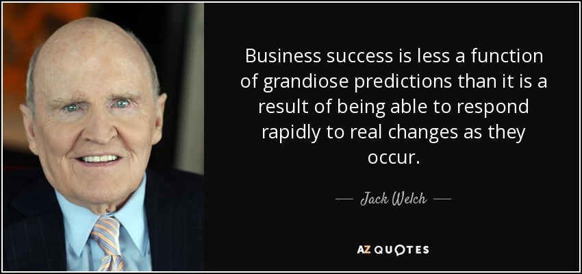 Business success is less a function of grandiose predictions than it is a result of being able to respond rapidly to real changes as they occur. - Jack Welch