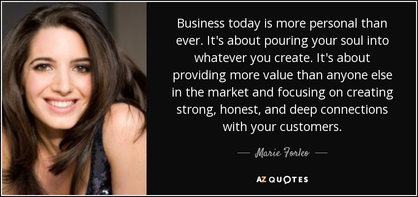 Business today is more personal than ever. It's about pouring your soul into whatever you create. It's about providing more value than anyone else in the market and focusing on creating strong, honest, and deep connections with your customers. - Marie Forleo