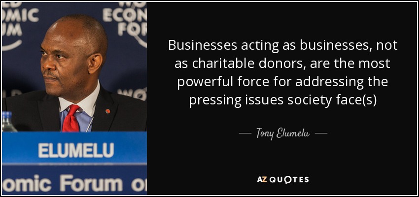 Businesses acting as businesses, not as charitable donors, are the most powerful force for addressing the pressing issues society face(s) - Tony Elumelu
