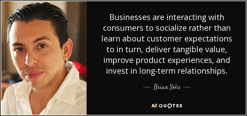 Businesses are interacting with consumers to socialize rather than learn about customer expectations to in turn, deliver tangible value, improve product experiences, and invest in long-term relationships. - Brian Solis