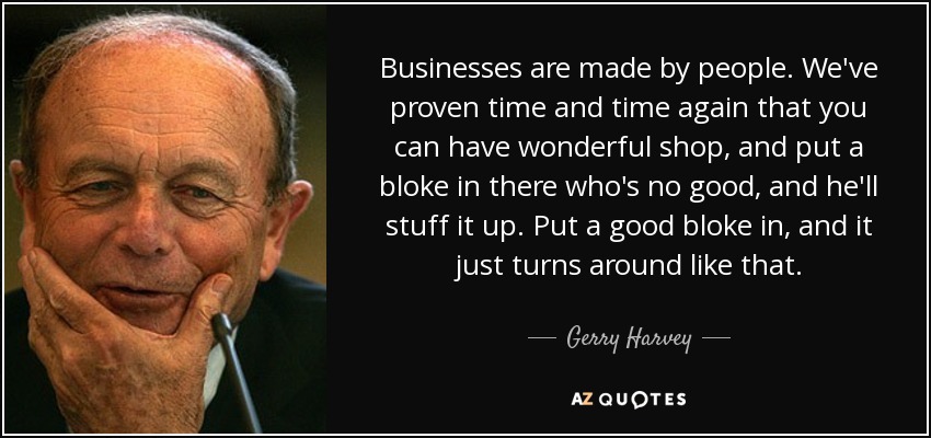 Businesses are made by people. We've proven time and time again that you can have wonderful shop, and put a bloke in there who's no good, and he'll stuff it up. Put a good bloke in, and it just turns around like that . - Gerry Harvey