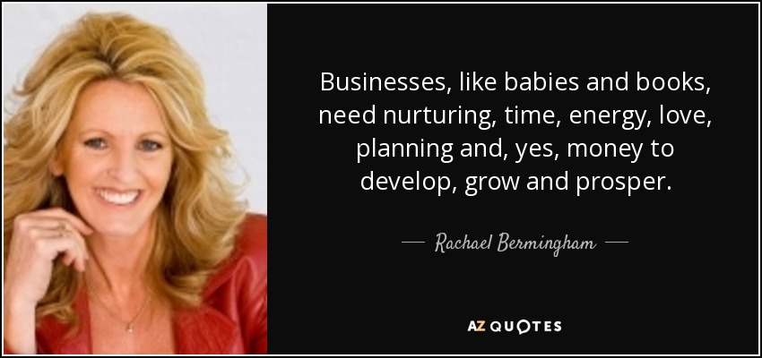 Businesses, like babies and books, need nurturing, time, energy, love, planning and, yes, money to develop, grow and prosper. - Rachael Bermingham