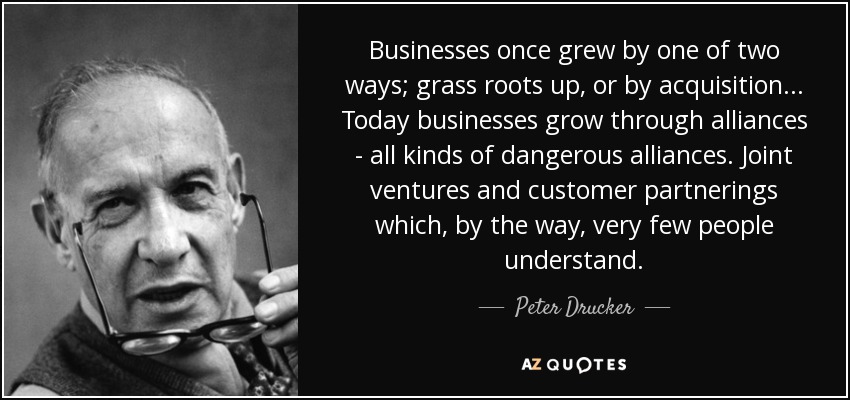 Businesses once grew by one of two ways; grass roots up, or by acquisition... Today businesses grow through alliances - all kinds of dangerous alliances. Joint ventures and customer partnerings which, by the way, very few people understand. - Peter Drucker