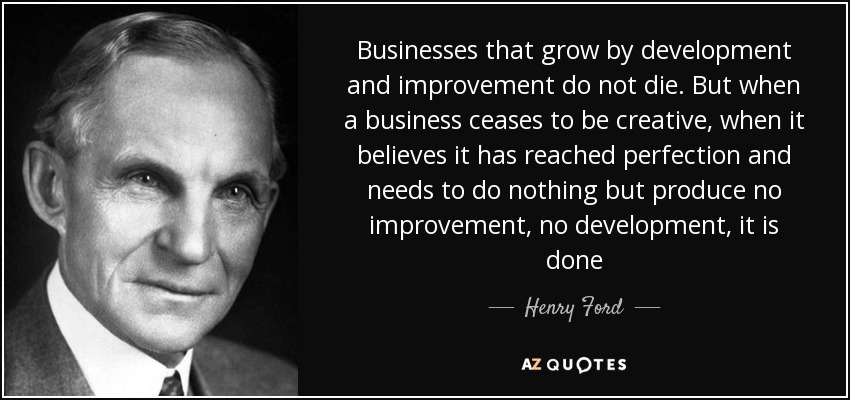 Businesses that grow by development and improvement do not die. But when a business ceases to be creative, when it believes it has reached perfection and needs to do nothing but produce no improvement, no development, it is done - Henry Ford