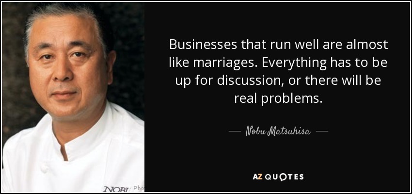 Businesses that run well are almost like marriages. Everything has to be up for discussion, or there will be real problems. - Nobu Matsuhisa