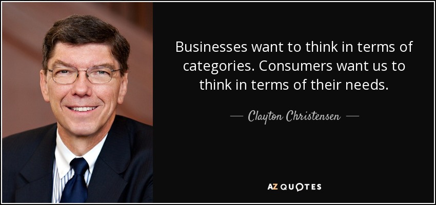 Businesses want to think in terms of categories. Consumers want us to think in terms of their needs. - Clayton Christensen