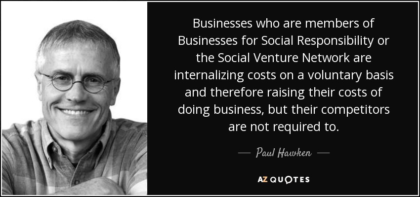 Businesses who are members of Businesses for Social Responsibility or the Social Venture Network are internalizing costs on a voluntary basis and therefore raising their costs of doing business, but their competitors are not required to. - Paul Hawken