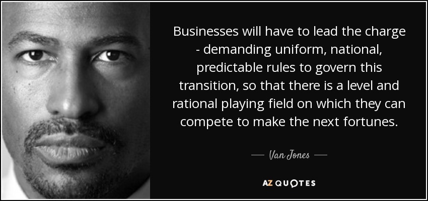 Businesses will have to lead the charge - demanding uniform, national, predictable rules to govern this transition, so that there is a level and rational playing field on which they can compete to make the next fortunes. - Van Jones