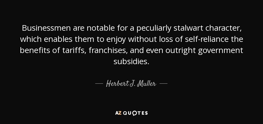 Businessmen are notable for a peculiarly stalwart character, which enables them to enjoy without loss of self-reliance the benefits of tariffs, franchises, and even outright government subsidies. - Herbert J. Muller