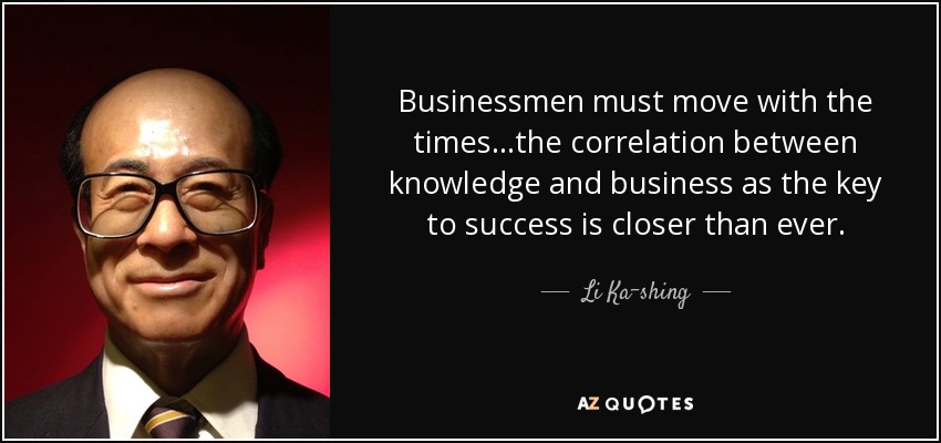 Businessmen must move with the times...the correlation between knowledge and business as the key to success is closer than ever. - Li Ka-shing