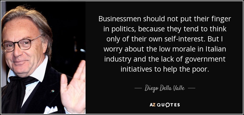 Businessmen should not put their finger in politics, because they tend to think only of their own self-interest. But I worry about the low morale in Italian industry and the lack of government initiatives to help the poor. - Diego Della Valle