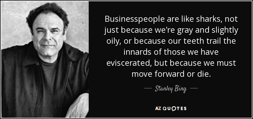 Businesspeople are like sharks, not just because we're gray and slightly oily, or because our teeth trail the innards of those we have eviscerated, but because we must move forward or die. - Stanley Bing