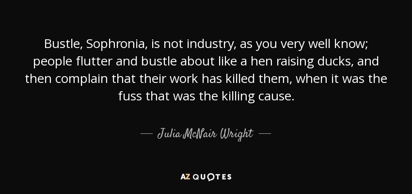 Bustle, Sophronia, is not industry, as you very well know; people flutter and bustle about like a hen raising ducks, and then complain that their work has killed them, when it was the fuss that was the killing cause. - Julia McNair Wright