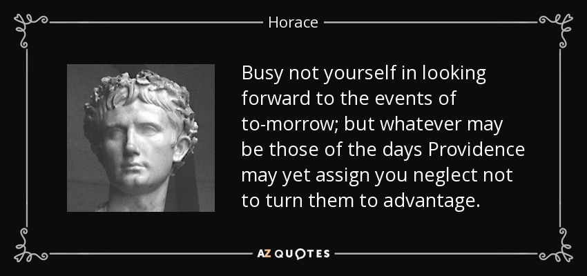 Busy not yourself in looking forward to the events of to-morrow; but whatever may be those of the days Providence may yet assign you neglect not to turn them to advantage. - Horace