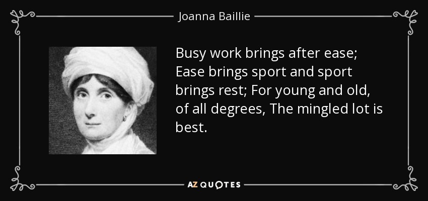 Busy work brings after ease; Ease brings sport and sport brings rest; For young and old, of all degrees, The mingled lot is best. - Joanna Baillie