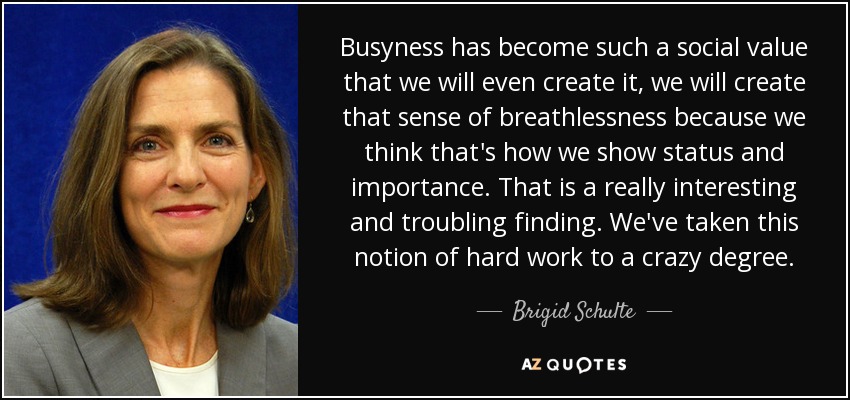 Busyness has become such a social value that we will even create it, we will create that sense of breathlessness because we think that's how we show status and importance. That is a really interesting and troubling finding. We've taken this notion of hard work to a crazy degree. - Brigid Schulte
