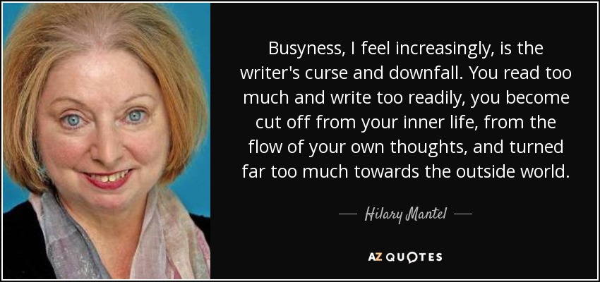 Busyness, I feel increasingly, is the writer's curse and downfall. You read too much and write too readily, you become cut off from your inner life, from the flow of your own thoughts, and turned far too much towards the outside world. - Hilary Mantel