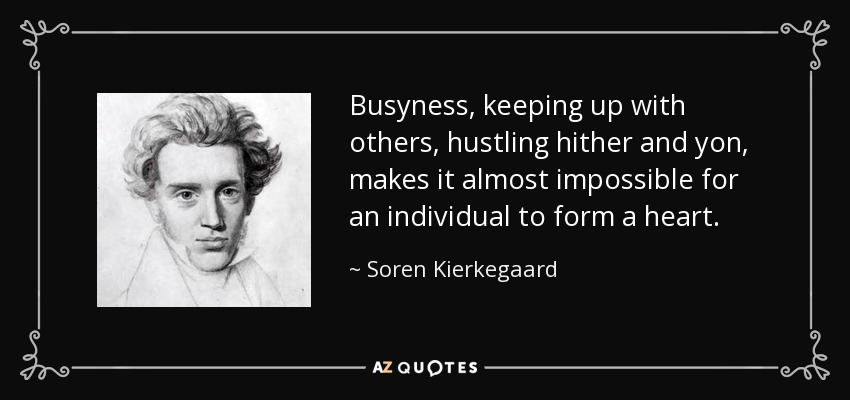 Busyness, keeping up with others, hustling hither and yon, makes it almost impossible for an individual to form a heart. - Soren Kierkegaard