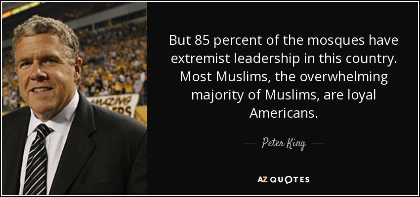 But 85 percent of the mosques have extremist leadership in this country. Most Muslims, the overwhelming majority of Muslims, are loyal Americans. - Peter King