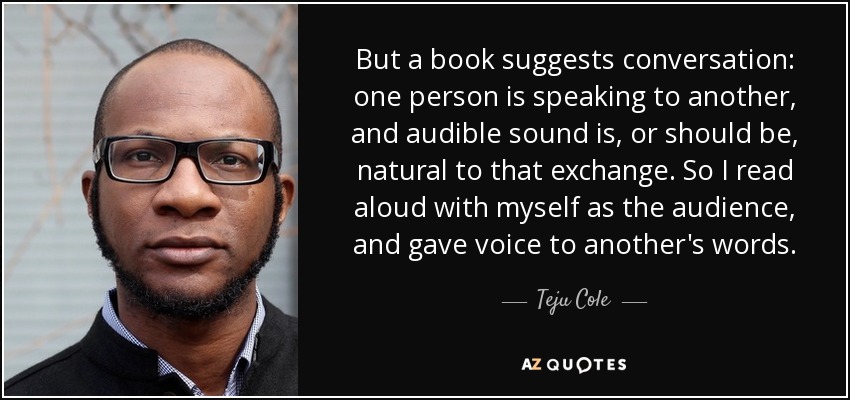 But a book suggests conversation: one person is speaking to another, and audible sound is, or should be, natural to that exchange. So I read aloud with myself as the audience, and gave voice to another's words. - Teju Cole