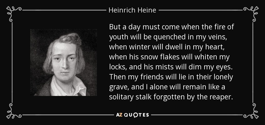 But a day must come when the fire of youth will be quenched in my veins, when winter will dwell in my heart, when his snow flakes will whiten my locks, and his mists will dim my eyes. Then my friends will lie in their lonely grave, and I alone will remain like a solitary stalk forgotten by the reaper. - Heinrich Heine