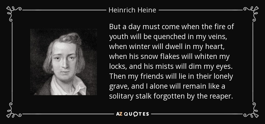 But a day must come when the fire of youth will be quenched in my veins, when winter will dwell in my heart, when his snow flakes will whiten my locks, and his mists will dim my eyes. Then my friends will lie in their lonely grave, and I alone will remain like a solitary stalk forgotten by the reaper. - Heinrich Heine