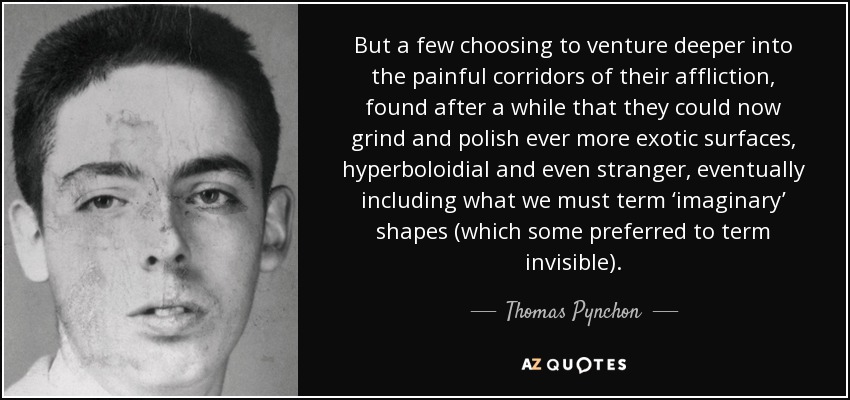 But a few choosing to venture deeper into the painful corridors of their affliction, found after a while that they could now grind and polish ever more exotic surfaces, hyperboloidial and even stranger, eventually including what we must term ‘imaginary’ shapes (which some preferred to term invisible). - Thomas Pynchon