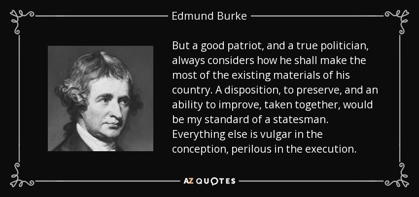 But a good patriot, and a true politician, always considers how he shall make the most of the existing materials of his country. A disposition, to preserve, and an ability to improve, taken together, would be my standard of a statesman. Everything else is vulgar in the conception, perilous in the execution. - Edmund Burke