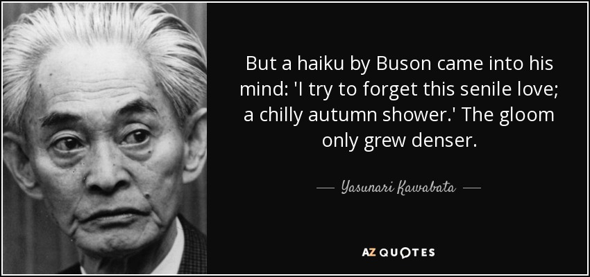 But a haiku by Buson came into his mind: 'I try to forget this senile love; a chilly autumn shower.' The gloom only grew denser. - Yasunari Kawabata
