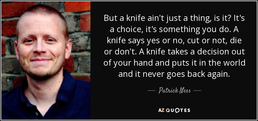 But a knife ain't just a thing, is it? It's a choice, it's something you do. A knife says yes or no, cut or not, die or don't. A knife takes a decision out of your hand and puts it in the world and it never goes back again. - Patrick Ness
