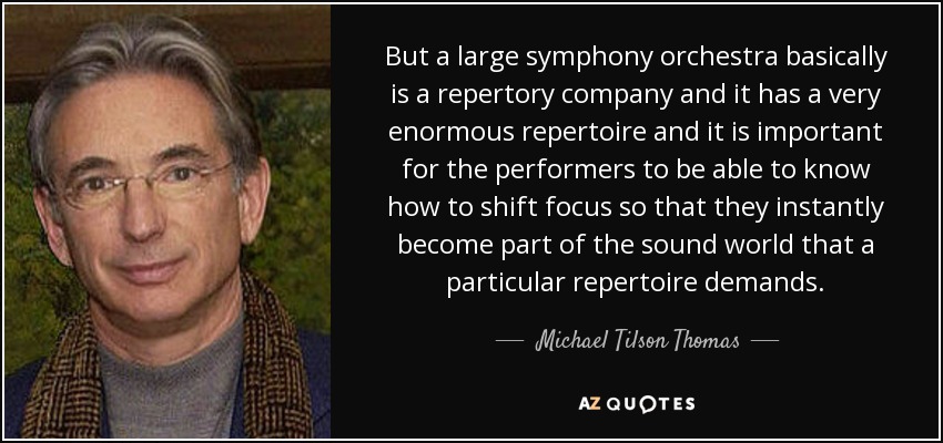 But a large symphony orchestra basically is a repertory company and it has a very enormous repertoire and it is important for the performers to be able to know how to shift focus so that they instantly become part of the sound world that a particular repertoire demands. - Michael Tilson Thomas