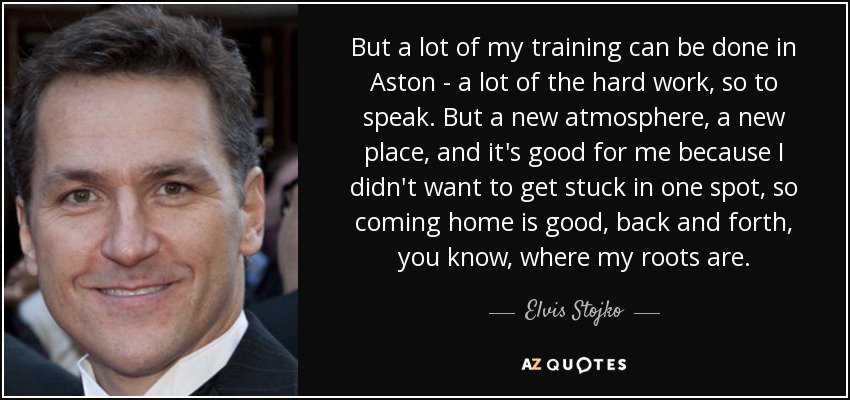 But a lot of my training can be done in Aston - a lot of the hard work, so to speak. But a new atmosphere, a new place, and it's good for me because I didn't want to get stuck in one spot, so coming home is good, back and forth, you know, where my roots are. - Elvis Stojko