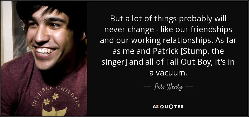 But a lot of things probably will never change - like our friendships and our working relationships. As far as me and Patrick [Stump, the singer] and all of Fall Out Boy, it's in a vacuum. - Pete Wentz