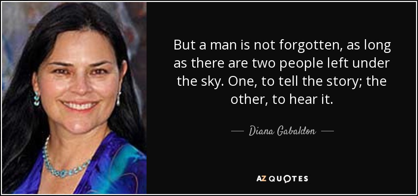 But a man is not forgotten, as long as there are two people left under the sky. One, to tell the story; the other, to hear it. - Diana Gabaldon