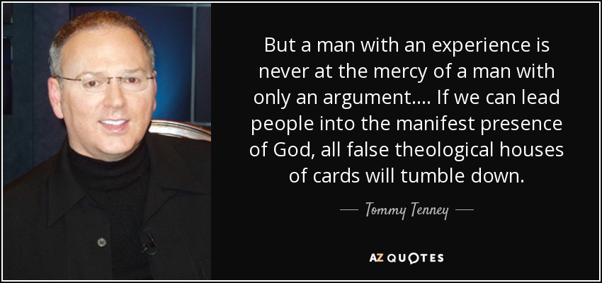 But a man with an experience is never at the mercy of a man with only an argument. ... If we can lead people into the manifest presence of God, all false theological houses of cards will tumble down. - Tommy Tenney