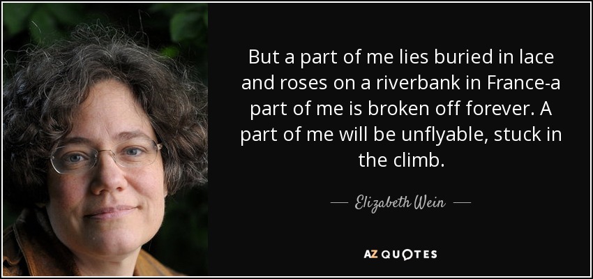 But a part of me lies buried in lace and roses on a riverbank in France-a part of me is broken off forever. A part of me will be unflyable, stuck in the climb. - Elizabeth Wein