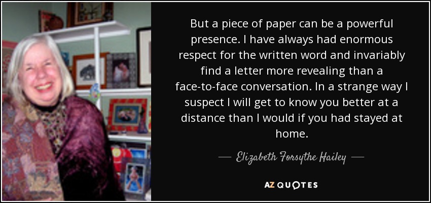 But a piece of paper can be a powerful presence. I have always had enormous respect for the written word and invariably find a letter more revealing than a face-to-face conversation. In a strange way I suspect I will get to know you better at a distance than I would if you had stayed at home. - Elizabeth Forsythe Hailey