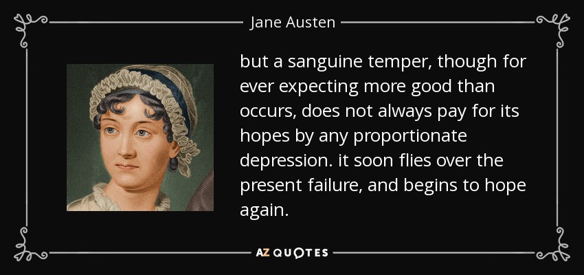 but a sanguine temper, though for ever expecting more good than occurs, does not always pay for its hopes by any proportionate depression. it soon flies over the present failure, and begins to hope again. - Jane Austen