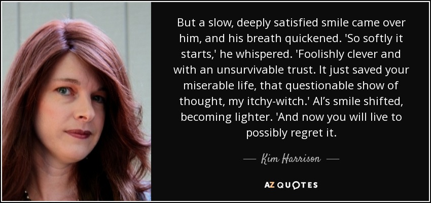 But a slow, deeply satisfied smile came over him, and his breath quickened. 'So softly it starts,' he whispered. 'Foolishly clever and with an unsurvivable trust. It just saved your miserable life, that questionable show of thought, my itchy-witch.' Al’s smile shifted, becoming lighter. 'And now you will live to possibly regret it. - Kim Harrison